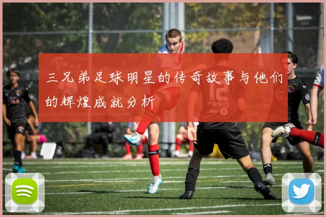 三兄弟足球明星的传奇故事与他们的辉煌成就分析