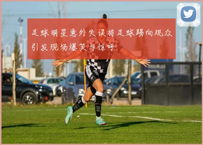 足球明星意外失误将足球踢向观众引发现场爆笑与惊呼