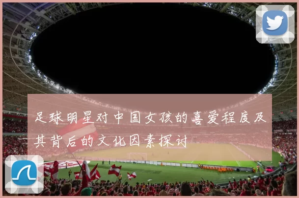 足球明星对中国女孩的喜爱程度及其背后的文化因素探讨