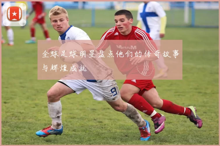 全球足球明星盘点他们的传奇故事与辉煌成就