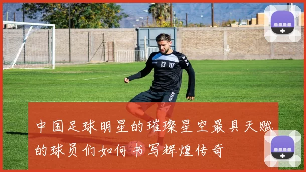 中国足球明星的璀璨星空最具天赋的球员们如何书写辉煌传奇