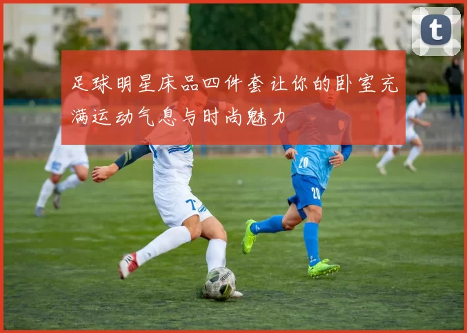 足球明星床品四件套让你的卧室充满运动气息与时尚魅力