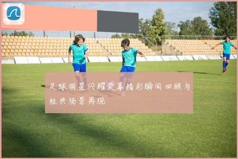足球明星闪耀荧幕精彩瞬间回顾与经典场景再现