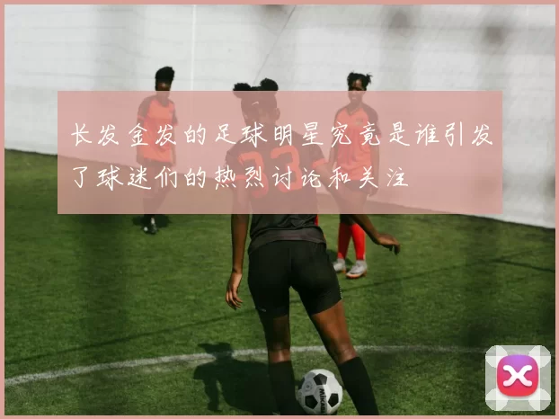 长发金发的足球明星究竟是谁引发了球迷们的热烈讨论和关注