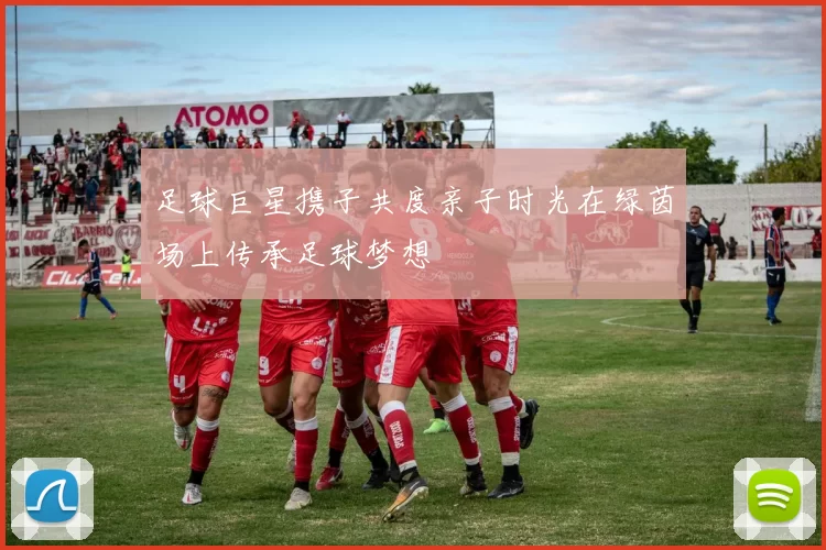足球巨星携子共度亲子时光在绿茵场上传承足球梦想