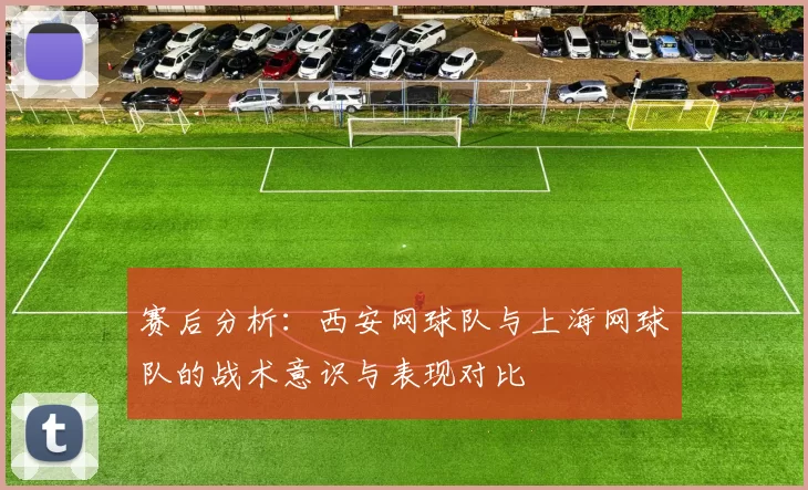 赛后分析：西安网球队与上海网球队的战术意识与表现对比