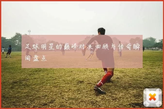 足球明星的巅峰对决回顾与传奇瞬间盘点
