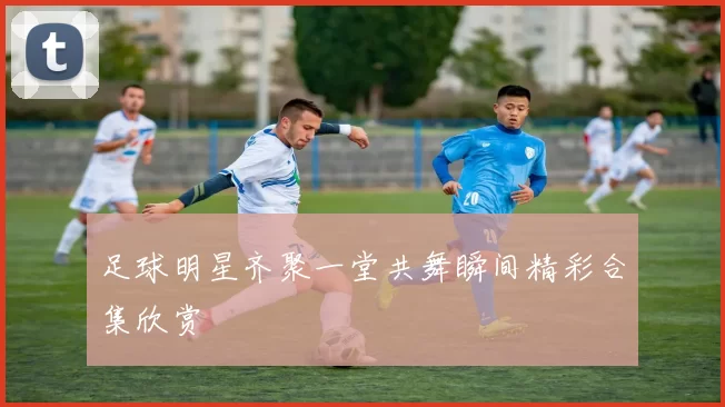 足球明星齐聚一堂共舞瞬间精彩合集欣赏