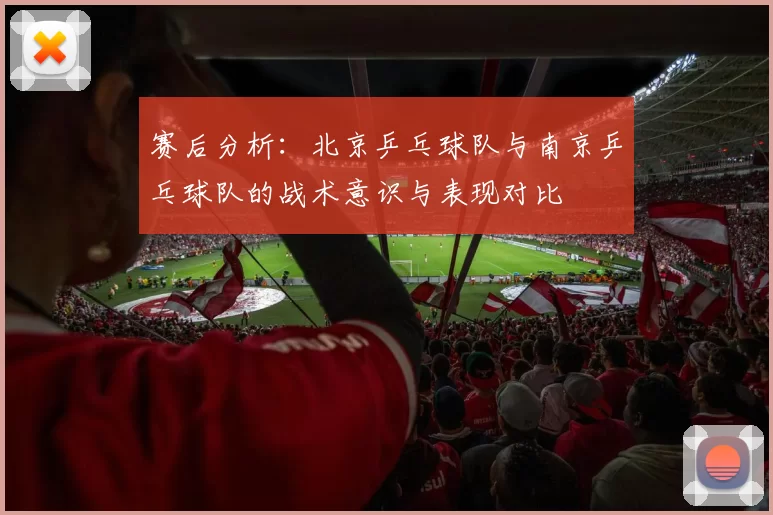 赛后分析：北京乒乓球队与南京乒乓球队的战术意识与表现对比