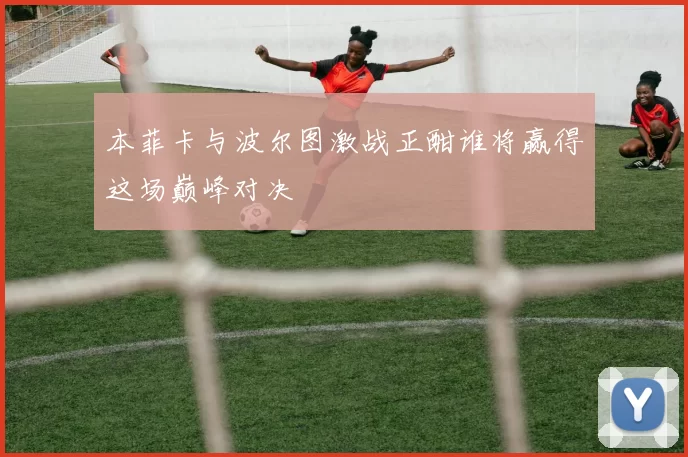 本菲卡与波尔图激战正酣谁将赢得这场巅峰对决