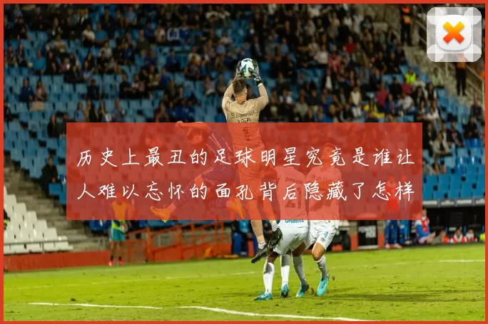 历史上最丑的足球明星究竟是谁让人难以忘怀的面孔背后隐藏了怎样的故事