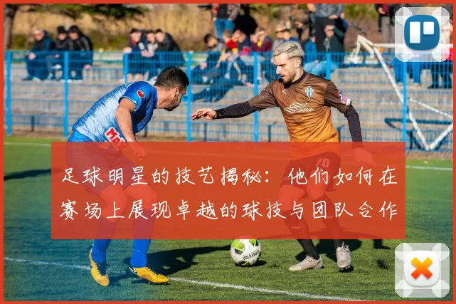足球明星的技艺揭秘：他们如何在赛场上展现卓越的球技与团队合作
