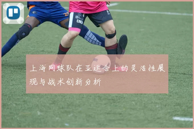 上海网球队在亚运会上的灵活性展现与战术创新分析