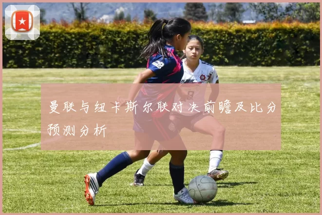 曼联与纽卡斯尔联对决前瞻及比分预测分析