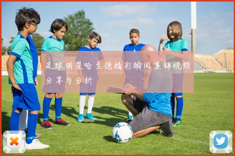 足球明星哈兰德精彩瞬间集锦视频分享与分析