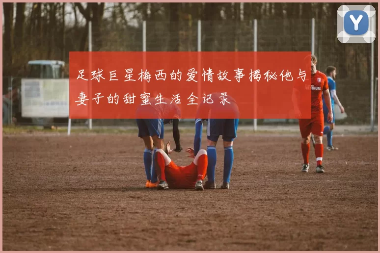 足球巨星梅西的爱情故事揭秘他与妻子的甜蜜生活全记录
