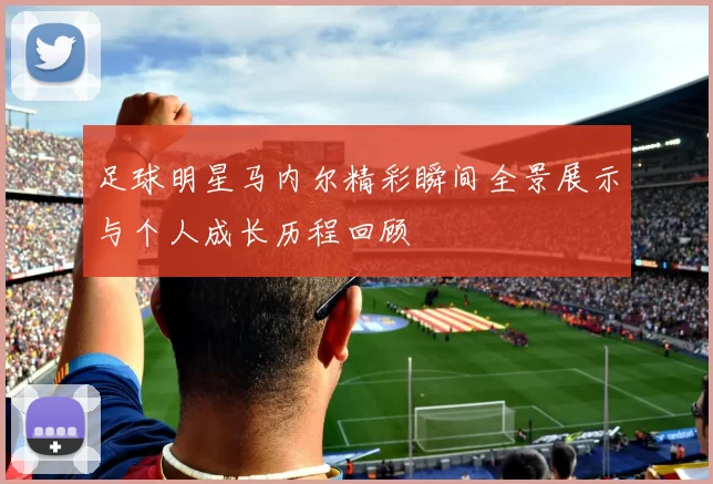 足球明星马内尔精彩瞬间全景展示与个人成长历程回顾