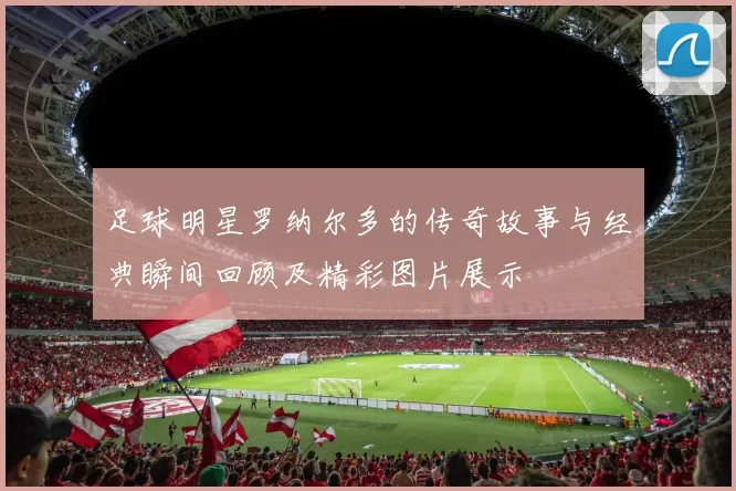 足球明星罗纳尔多的传奇故事与经典瞬间回顾及精彩图片展示