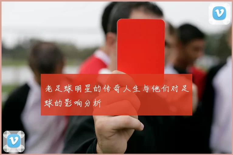 老足球明星的传奇人生与他们对足球的影响分析