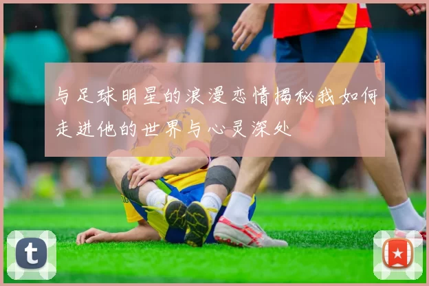 与足球明星的浪漫恋情揭秘我如何走进他的世界与心灵深处