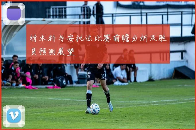 特木科与安托法比赛前瞻分析及胜负预测展望