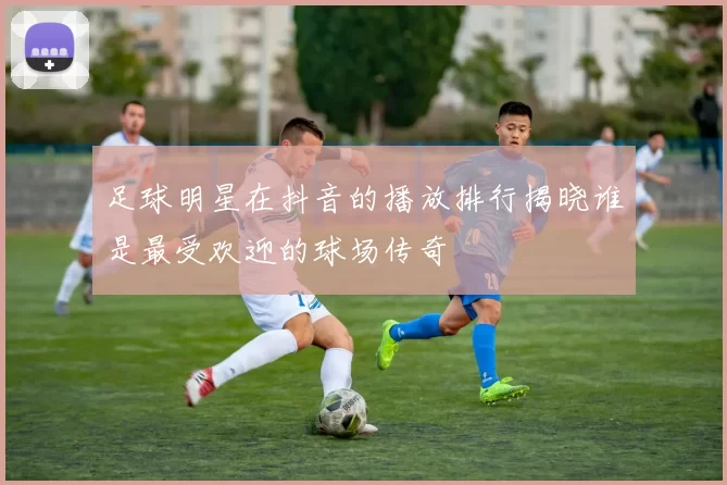 足球明星在抖音的播放排行揭晓谁是最受欢迎的球场传奇