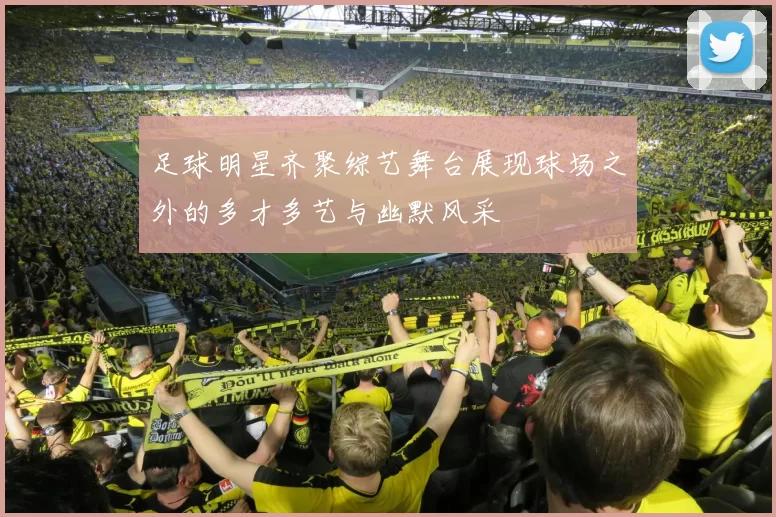 足球明星齐聚综艺舞台展现球场之外的多才多艺与幽默风采