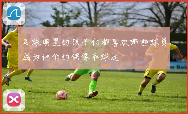 足球明星的孩子们都喜欢哪些球员成为他们的偶像和球迷