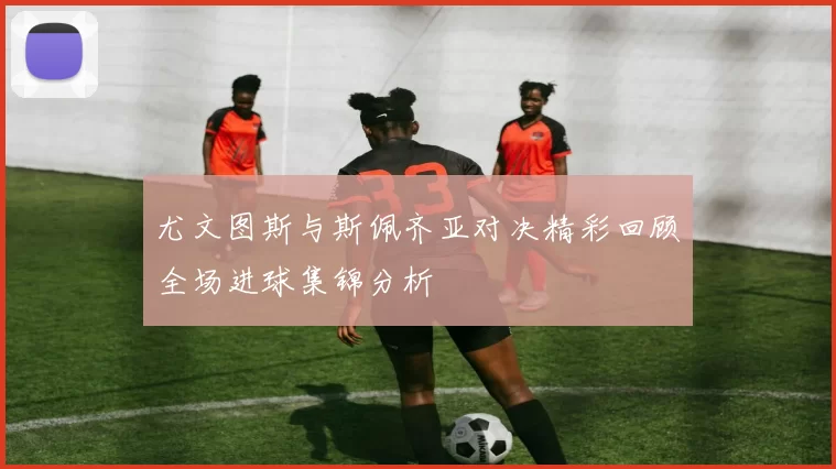 尤文图斯与斯佩齐亚对决精彩回顾全场进球集锦分析