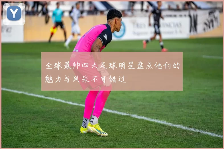全球最帅四大足球明星盘点他们的魅力与风采不可错过