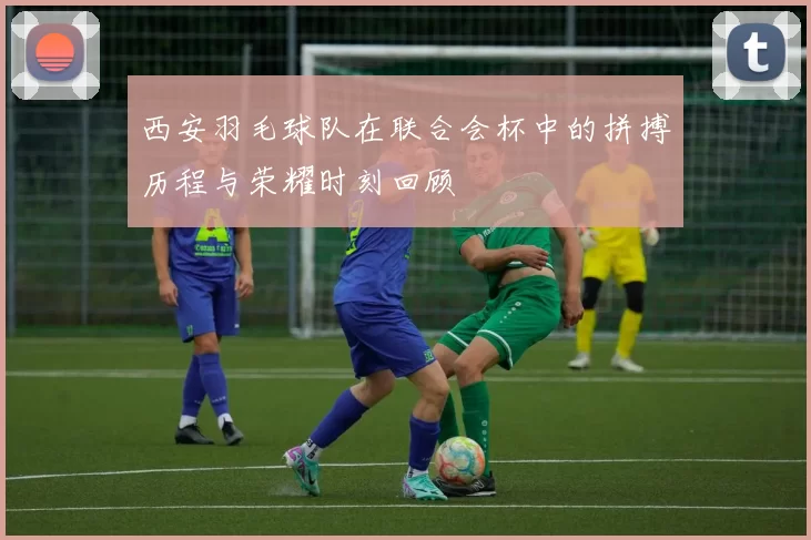 西安羽毛球队在联合会杯中的拼搏历程与荣耀时刻回顾
