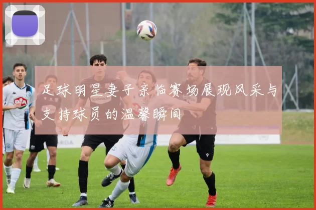 足球明星妻子亲临赛场展现风采与支持球员的温馨瞬间