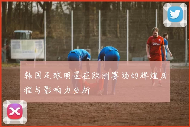韩国足球明星在欧洲赛场的辉煌历程与影响力分析