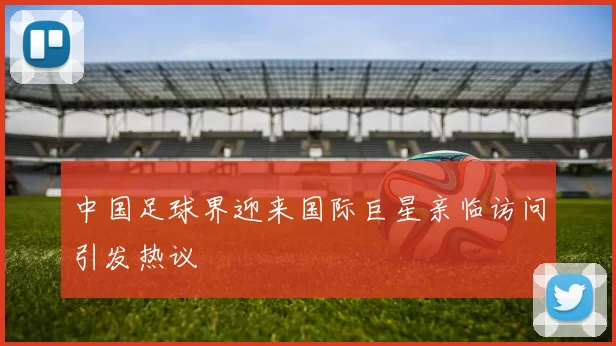 中国足球界迎来国际巨星亲临访问引发热议