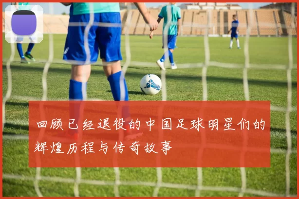 回顾已经退役的中国足球明星们的辉煌历程与传奇故事