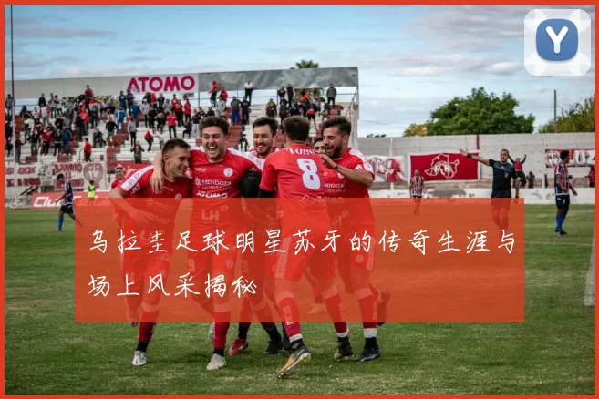 乌拉圭足球明星苏牙的传奇生涯与场上风采揭秘