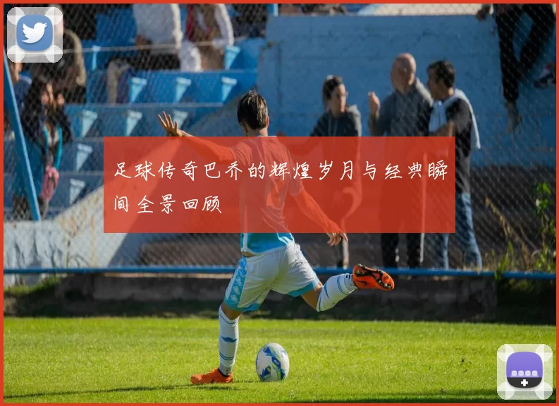 足球传奇巴乔的辉煌岁月与经典瞬间全景回顾