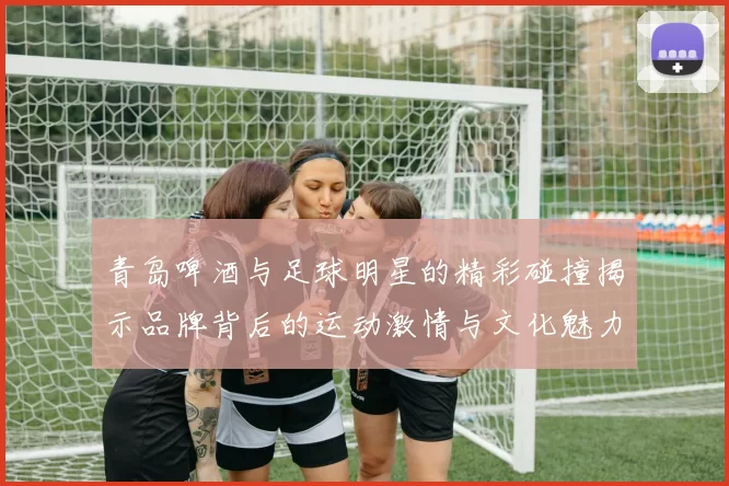 青岛啤酒与足球明星的精彩碰撞揭示品牌背后的运动激情与文化魅力
