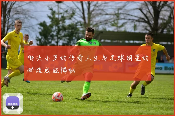 街头小罗的传奇人生与足球明星的辉煌成就揭秘