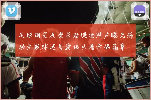 足球明星浪漫求婚现场照片曝光感动无数球迷与爱侣共谱幸福篇章