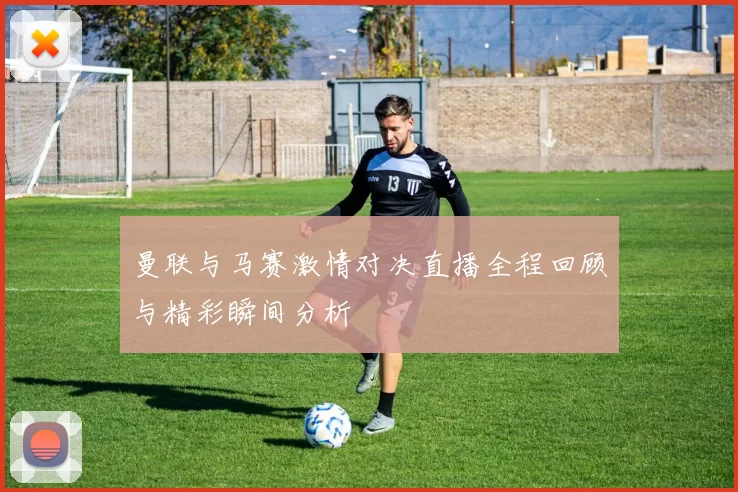 曼联与马赛激情对决直播全程回顾与精彩瞬间分析