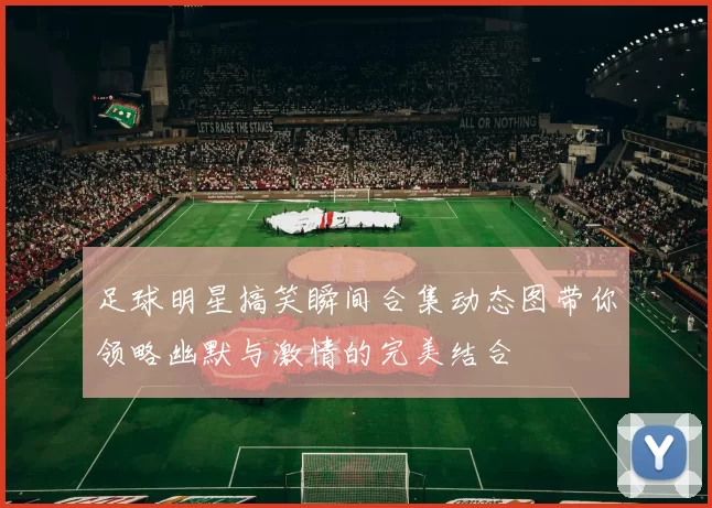 足球明星搞笑瞬间合集动态图带你领略幽默与激情的完美结合