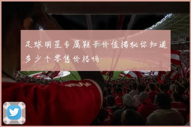 足球明星专属鞋子价值揭秘你知道多少个零售价格吗