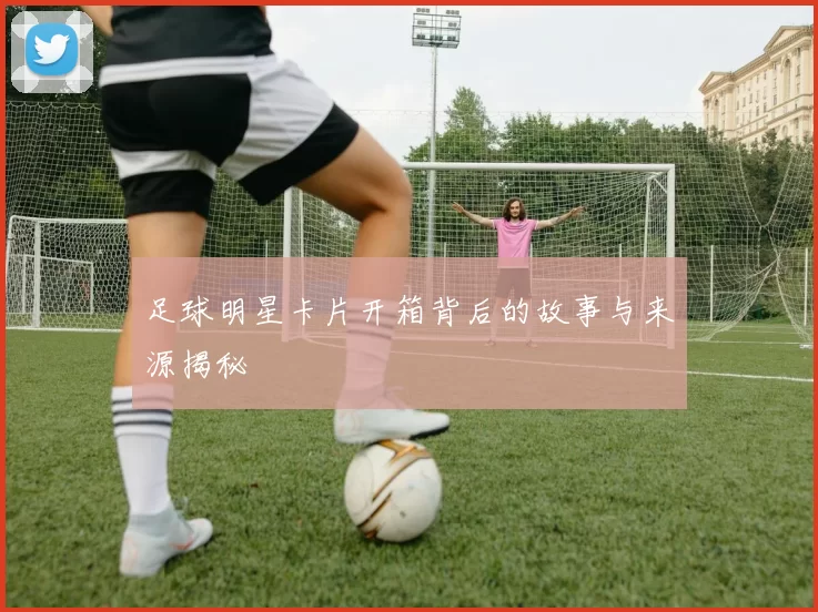 足球明星卡片开箱背后的故事与来源揭秘
