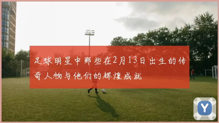 足球明星中那些在2月13日出生的传奇人物与他们的辉煌成就