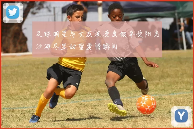 足球明星与女友浪漫度假享受阳光沙滩尽显甜蜜爱情瞬间