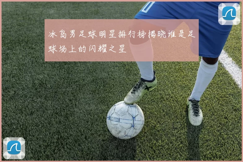 冰岛男足球明星排行榜揭晓谁是足球场上的闪耀之星