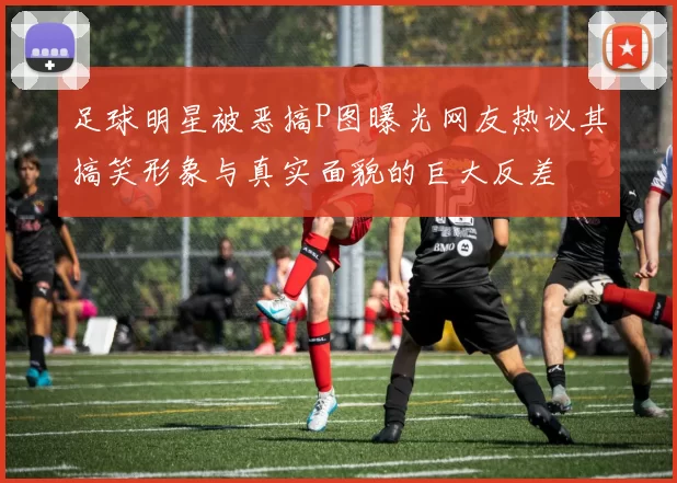 足球明星被恶搞P图曝光网友热议其搞笑形象与真实面貌的巨大反差
