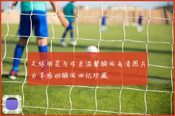 足球明星与母亲温馨瞬间高清图片分享感动瞬间回忆珍藏