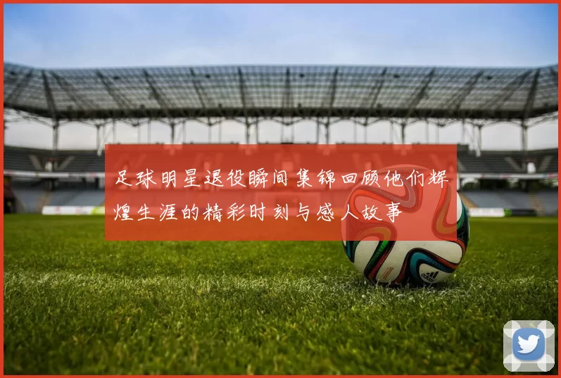 足球明星退役瞬间集锦回顾他们辉煌生涯的精彩时刻与感人故事